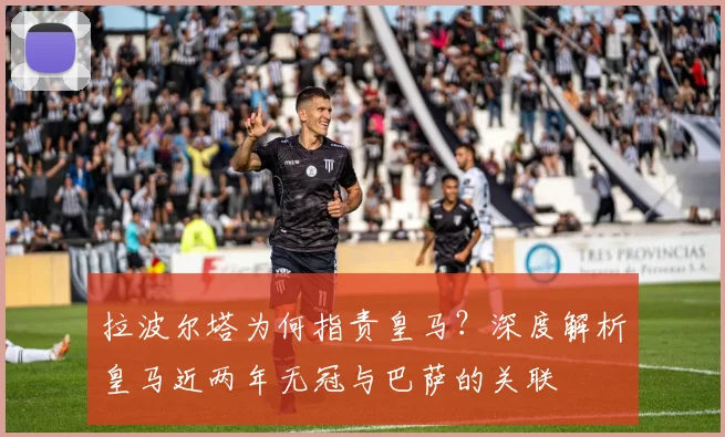 拉波尔塔为何指责皇马？深度解析皇马近两年无冠与巴萨的关联