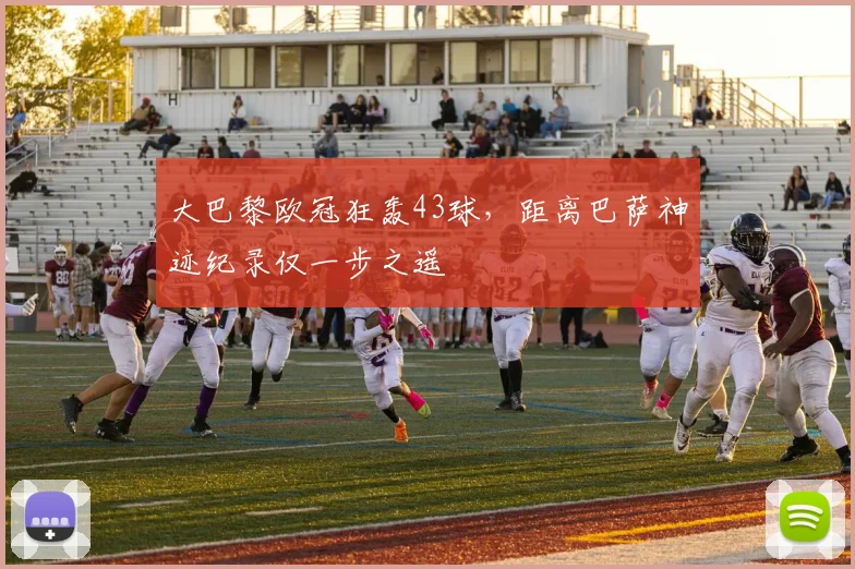 大巴黎欧冠狂轰43球，距离巴萨神迹纪录仅一步之遥