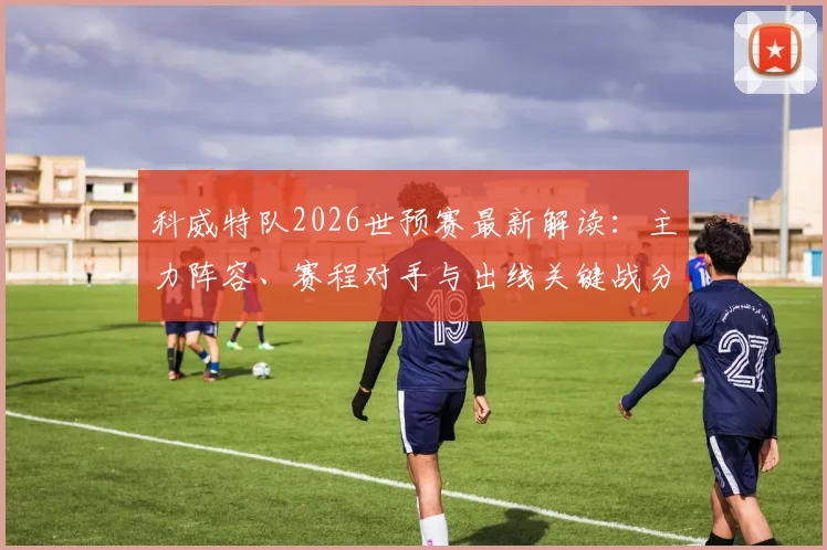 科威特队2026世预赛最新解读：主力阵容、赛程对手与出线关键战分析
