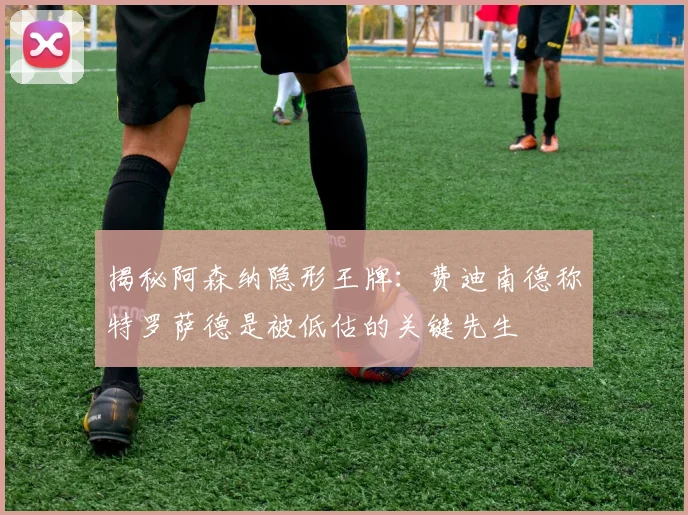 揭秘阿森纳隐形王牌：费迪南德称特罗萨德是被低估的关键先生