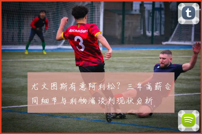 尤文图斯有意阿利松？三年高薪合同细节与利物浦谈判现状分析