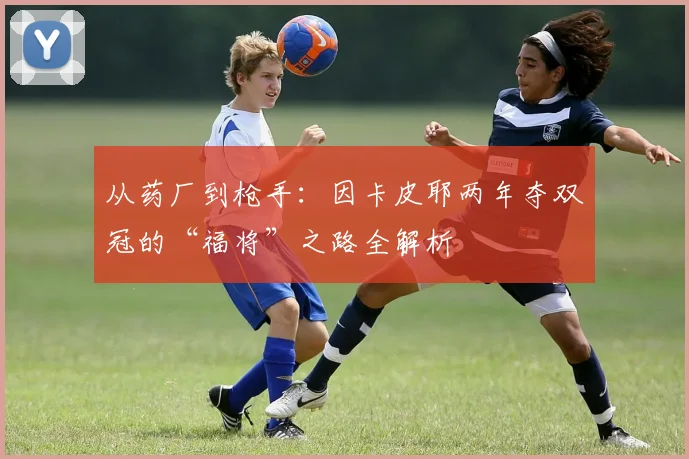 从药厂到枪手：因卡皮耶两年夺双冠的“福将”之路全解析