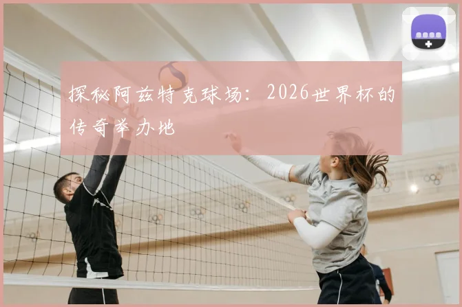 探秘阿兹特克球场：2026世界杯的传奇举办地