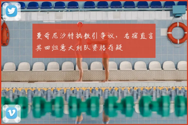 曼奇尼沙特执教引争议，名宿直言其回归意大利队资格存疑